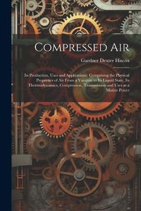 Cover image for Compressed air; its Production, Uses and Applications; Comprising the Physical Properties of air From a Vacuum to its Liquid State, its Thermodynamics, Compression, Transmission and Uses as a Motive Power