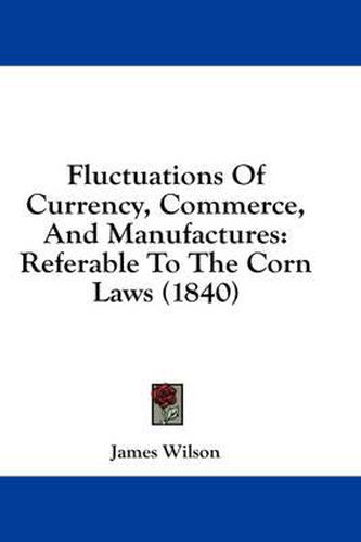 Cover image for Fluctuations of Currency, Commerce, and Manufactures: Referable to the Corn Laws (1840)