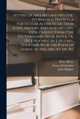 Letters of Abelard and Heloise. to Which Is Prefix'd, a Particular Account of Their Lives, Amours, and Misfortunes, Extr. Chiefly From [The Dictionnaire Of] M. Bayle, Tr. [By J. Hughes]. by J. Hughes. Together With the Poem of Eloisa to Abelard, by Mr. Po