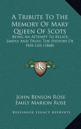 Cover image for A Tribute to the Memory of Mary Queen of Scots: Being an Attempt to Relate, Simply and Truly, the History of Her Life (1868)