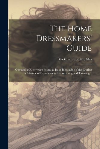 Cover image for The Home Dressmakers' Guide; Containing Knowledge Found to Be of Inestinable Value During a Lifetime of Experience in Dressmaking and Tailoring ..