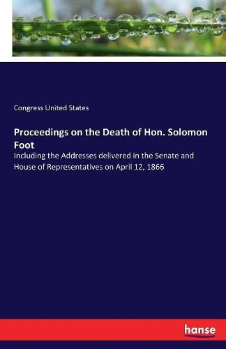 Proceedings on the Death of Hon. Solomon Foot: Including the Addresses delivered in the Senate and House of Representatives on April 12, 1866