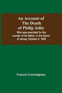 Cover image for An Account Of The Death Of Philip Jolin; Who Was Executed For The Murder Of His Father, In The Island Of Jersey, October 3, 1829