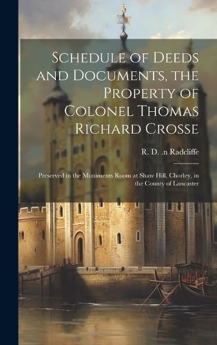 Cover image for Schedule of Deeds and Documents, the Property of Colonel Thomas Richard Crosse; Preserved in the Muniments Room at Shaw Hill, Chorley, in the County of Lancaster