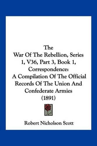 The War of the Rebellion, Series 1, V36, Part 3, Book 1, Correspondence: A Compilation of the Official Records of the Union and Confederate Armies (1891)