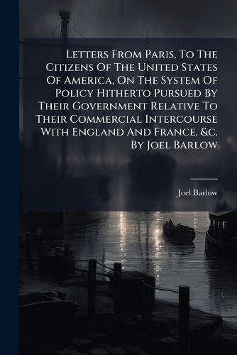 Cover image for Letters from Paris, to the Citizens of the United States of America, on the System of Policy Hitherto Pursued by Their Government Relative to Their Commercial Intercourse with England and France, &C. by Joel Barlow...