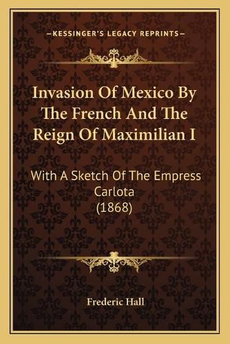 Invasion of Mexico by the French and the Reign of Maximilian I: With a Sketch of the Empress Carlota (1868)