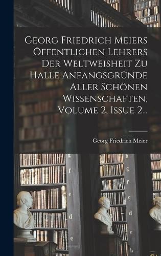 Cover image for Georg Friedrich Meiers OEffentlichen Lehrers Der Weltweisheit Zu Halle Anfangsgruende Aller Schoenen Wissenschaften, Volume 2, Issue 2...