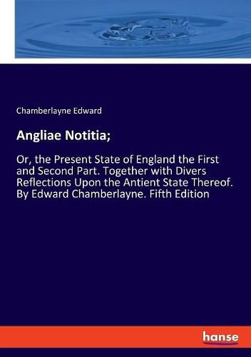 Angliae Notitia;: Or, the Present State of England the First and Second Part. Together with Divers Reflections Upon the Antient State Thereof. By Edward Chamberlayne. Fifth Edition