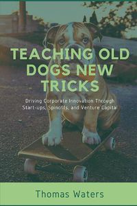 Cover image for Teaching Old Dogs New Tricks: Driving Corporate Innovation Through Start-ups, Spinoffs, and Venture Capital