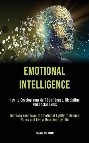 Cover image for Emotional Intelligence: How to Develop your Self Confidence, Discipline and Social Skills (Increase Your Level Of Emotional Agility To Reduce Stress And Live A More Healthy Life)