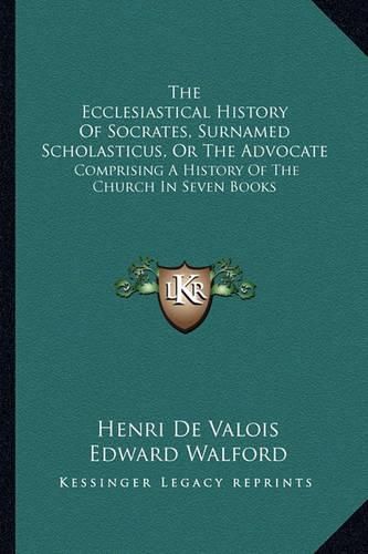 The Ecclesiastical History of Socrates, Surnamed Scholasticus, or the Advocate: Comprising a History of the Church in Seven Books