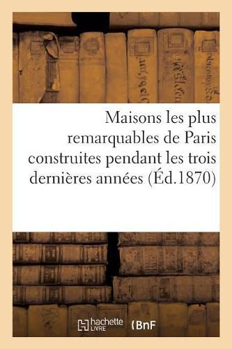 Maisons Les Plus Remarquables de Paris Construites Pendant Les Trois Dernieres Annees: Par Messieurs Bigle, Brouilhonny, Davioud, Feydeau, Labrouste, Lenoir Victor, Lobrot