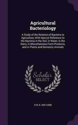 Agricultural Bacteriology: A Study of the Relation of Bacteria to Agriculture, with Special Reference to the Bacteria in the Soil, in Water, in the Dairy, in Miscellaneous Farm Products, and in Plants and Domestic Animals