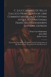 Cover image for C. Julii Caesaris De Bello Gallico Primi Quatuor Libri Commentariorum, Ex Optima Atque Accuratissima Francisci Oudendorpii Editione Expressi