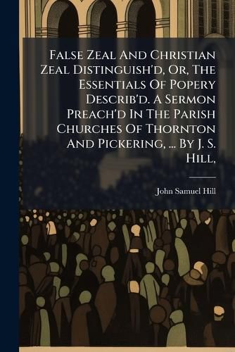 Cover image for False Zeal and Christian Zeal Distinguish'd, Or, the Essentials of Popery Describ'd. a Sermon Preach'd in the Parish Churches of Thornton and Pickering, ... by J. S. Hill, ...