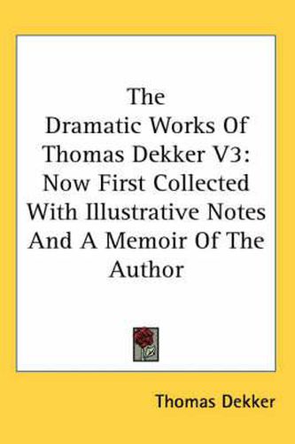Cover image for The Dramatic Works of Thomas Dekker V3: Now First Collected with Illustrative Notes and a Memoir of the Author