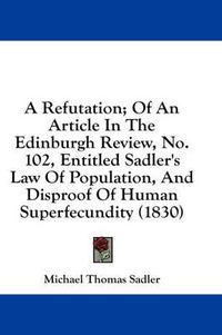 Cover image for A Refutation; Of an Article in the Edinburgh Review, No. 102, Entitled Sadler's Law of Population, and Disproof of Human Superfecundity (1830)