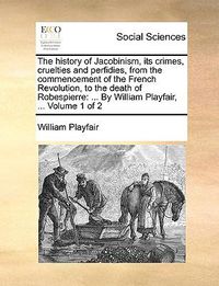 Cover image for The History of Jacobinism, Its Crimes, Cruelties and Perfidies, from the Commencement of the French Revolution, to the Death of Robespierre: By William Playfair, ... Volume 1 of 2