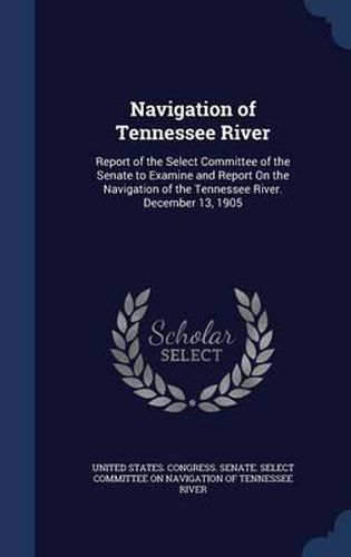 Cover image for Navigation of Tennessee River: Report of the Select Committee of the Senate to Examine and Report on the Navigation of the Tennessee River. December 13, 1905