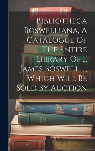 Cover image for Bibliotheca Boswelliana, A Catalogue Of The Entire Library Of ... James Boswell ..., Which Will Be Sold By Auction