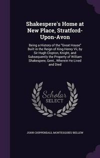 Cover image for Shakespere's Home at New Place, Stratford-Upon-Avon: Being a History of the Great House Built in the Reign of King Henry VII, by Sir Hugh Clopton, Knight, and Subsequently the Property of William Shakespere, Gent., Wherein He Lived and Died