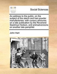 Cover image for An Address to the Public, on the Subject of the Starch and Hair-Powder Manufactories: With Cursory Strictures on a Late Publication by the Reverend Septimus Hodson, and Animadversions on Another Late Pamphlet