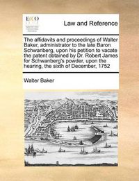 Cover image for The Affidavits and Proceedings of Walter Baker, Administrator to the Late Baron Schwanberg, Upon His Petition to Vacate the Patent Obtained by Dr. Robert James for Schwanberg's Powder, Upon the Hearing, the Sixth of December, 1752