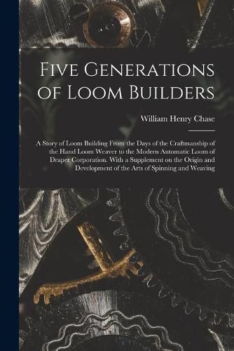 Five Generations of Loom Builders; a Story of Loom Building From the Days of the Craftmanship of the Hand Loom Weaver to the Modern Automatic Loom of Draper Corporation. With a Supplement on the Origin and Development of the Arts of Spinning and Weaving