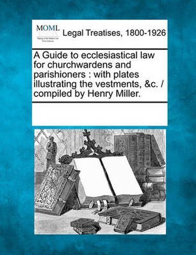 Cover image for A Guide to Ecclesiastical Law for Churchwardens and Parishioners: With Plates Illustrating the Vestments, &C. / Compiled by Henry Miller.