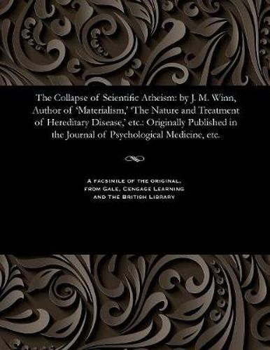 The Collapse of Scientific Atheism: By J. M. Winn, Author of 'materialism, ' 'the Nature and Treatment of Hereditary Disease, ' Etc.: Originally Published in the Journal of Psychological Medicine, Etc.