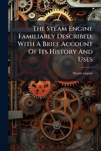 Cover image for The Steam Engine Familiarly Described, With A Brief Account Of Its History And Uses