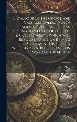 Catalogue Of The Choice And Valuable Collection Of English, Greek, And Roman Coins And Medals, Of The Late Sir Robert Abdy ... Which Will Be Sold By Auction By Mr. S. Leigh Sotheby, At His House 3, Wellington Street, Strand, On Monday, The 14th Of