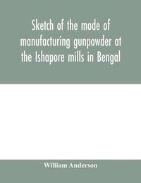 Cover image for Sketch of the mode of manufacturing gunpowder at the Ishapore mills in Bengal. With a record of the experiments carried on to ascertain the value of charge, windage, vent and weight, etc. in mortars and muskets; also reports of the various proofs of powde