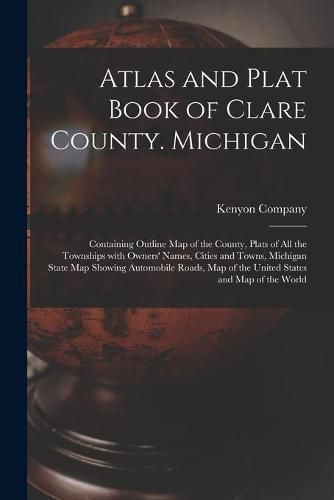 Atlas and Plat Book of Clare County. Michigan: Containing Outline Map of the County, Plats of All the Townships With Owners' Names, Cities and Towns, Michigan State Map Showing Automobile Roads, Map of the United States and Map of the World