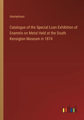 Cover image for Catalogue of the Special Loan Exhibition of Enamels on Metal Held at the South Kensigton Museum in 1874