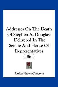 Cover image for Addresses on the Death of Stephen A. Douglas: Delivered in the Senate and House of Representatives (1861)