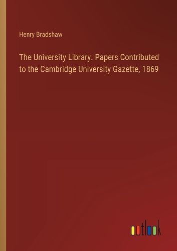 The University Library. Papers Contributed to the Cambridge University Gazette, 1869