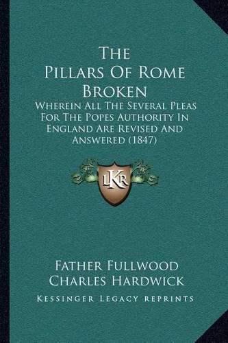 Cover image for The Pillars of Rome Broken: Wherein All the Several Pleas for the Popes Authority in England Are Revised and Answered (1847)