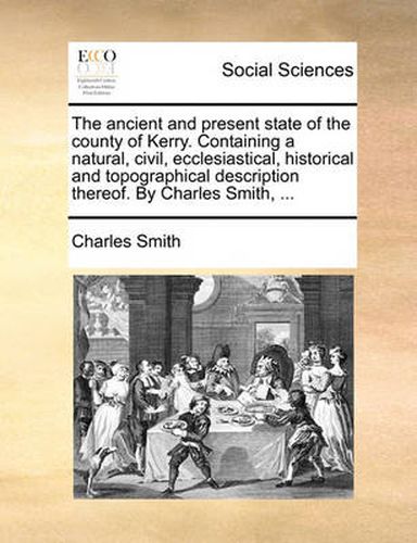 The Ancient and Present State of the County of Kerry. Containing a Natural, Civil, Ecclesiastical, Historical and Topographical Description Thereof. by Charles Smith, ...