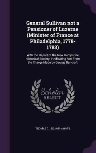 General Sullivan Not a Pensioner of Luzerne (Minister of France at Philadelphia, 1778-1783): With the Report of the New Hampshire Historical Society, Vindicating Him from the Charge Made by George Bancroft