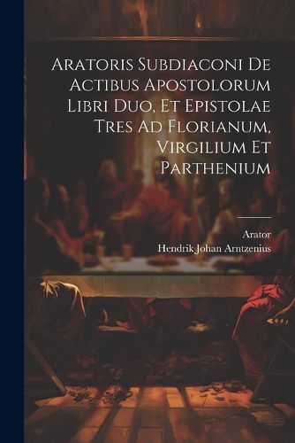 Cover image for Aratoris Subdiaconi De Actibus Apostolorum Libri Duo, Et Epistolae Tres Ad Florianum, Virgilium Et Parthenium