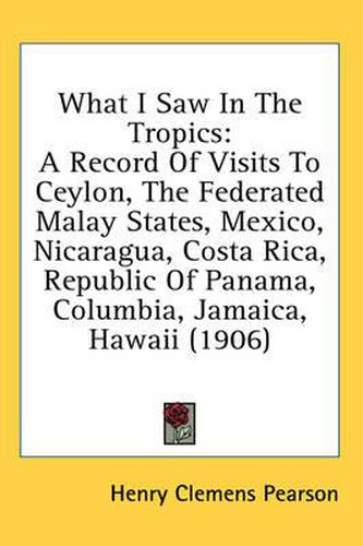 Cover image for What I Saw in the Tropics: A Record of Visits to Ceylon, the Federated Malay States, Mexico, Nicaragua, Costa Rica, Republic of Panama, Columbia, Jamaica, Hawaii (1906)