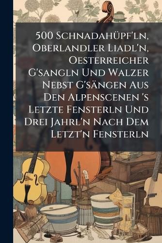 Cover image for 500 Schnadahuepf'ln, Oberlandler Liadl'n, Oesterreicher G'sangln Und Walzer Nebst G'saengen Aus Den Alpenscenen 's Letzte Fensterln Und Drei Jahrl'n Nach Dem Letzt'n Fensterln