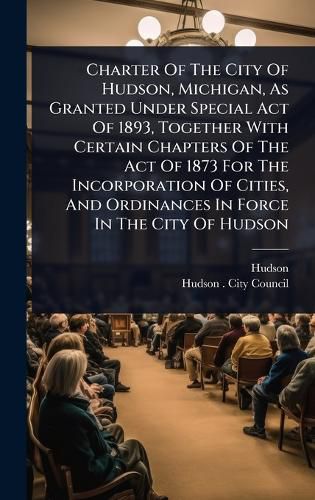 Cover image for Charter Of The City Of Hudson, Michigan, As Granted Under Special Act Of 1893, Together With Certain Chapters Of The Act Of 1873 For The Incorporation Of Cities, And Ordinances In Force In The City Of Hudson