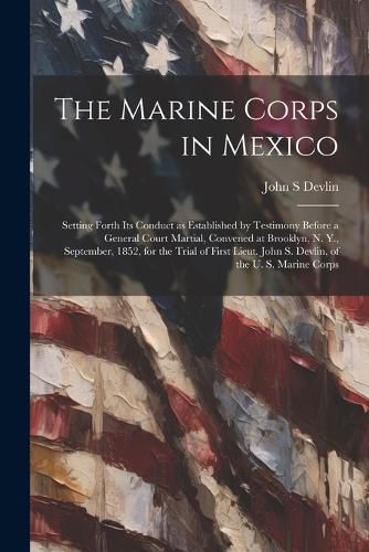 The Marine Corps in Mexico; Setting Forth its Conduct as Established by Testimony Before a General Court Martial, Convened at Brooklyn, N. Y., September, 1852, for the Trial of First Lieut. John S. Devlin, of the U. S. Marine Corps