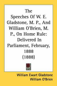 Cover image for The Speeches of W. E. Gladstone, M. P., and William O'Brien, M. P., on Home Rule: Delivered in Parliament, February, 1888 (1888)