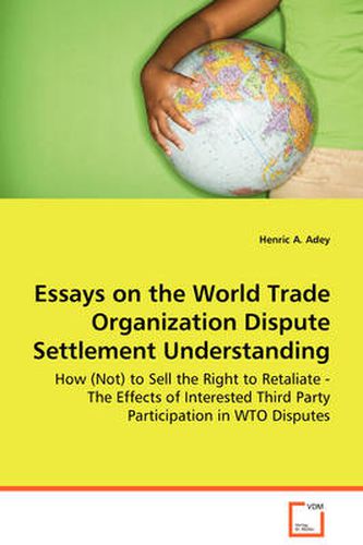 Cover image for Essays on the World Trade Organization Dispute Settlement Understanding - How (Not) to Sell the Right to Retaliate - The Effects of Interested Third Party Participation in WTO Disputes