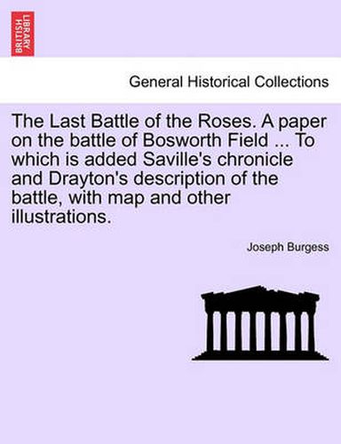 The Last Battle of the Roses. a Paper on the Battle of Bosworth Field ... to Which Is Added Saville's Chronicle and Drayton's Description of the Battle, with Map and Other Illustrations.