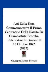 Cover image for Atti Della Festa Commemorativa Il Primo Centenario Della Nascita Di Giambattista Brocchi: Celebratosi in Bassano Il 15 Ottobre 1872 (1873)